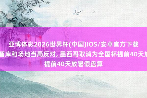 亚博体彩2026世界杯(中国)IOS/安卓官方下载 遭家长、智库和场地当局反对， 墨西哥取消为全国杯提前40天放暑假盘算