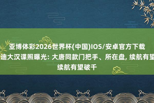 亚博体彩2026世界杯(中国)IOS/安卓官方下载 比亚迪大汉谍照曝光: 大唐同款门把手、所在盘, 续航有望破千