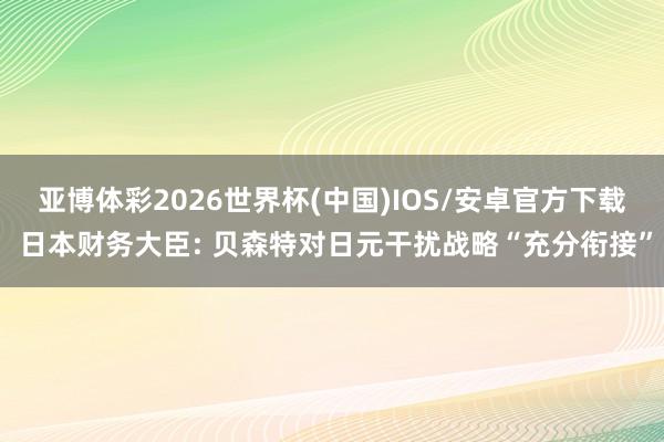 亚博体彩2026世界杯(中国)IOS/安卓官方下载 日本财务大臣: 贝森特对日元干扰战略“充分衔接”