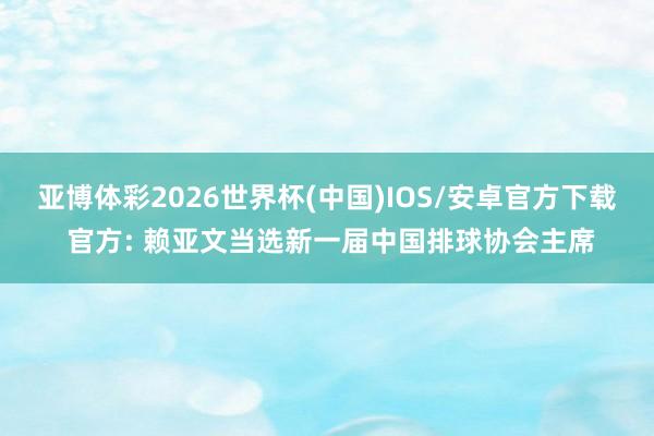 亚博体彩2026世界杯(中国)IOS/安卓官方下载 官方: 赖亚文当选新一届中国排球协会主席