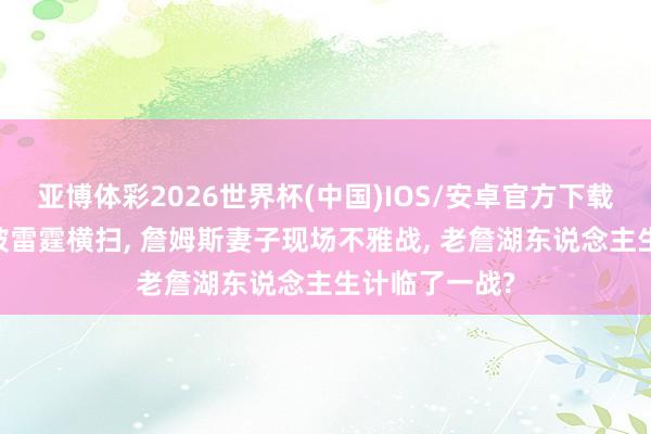 亚博体彩2026世界杯(中国)IOS/安卓官方下载 湖东说念主被雷霆横扫， 詹姆斯妻子现场不雅战， 老詹湖东说念主生计临了一战?