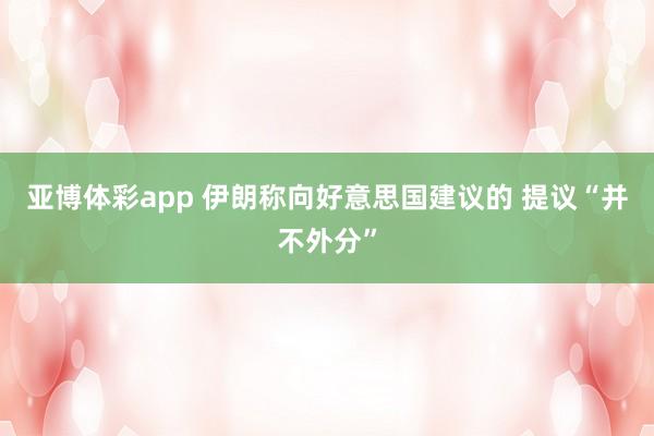 亚博体彩app 伊朗称向好意思国建议的 提议“并不外分”
