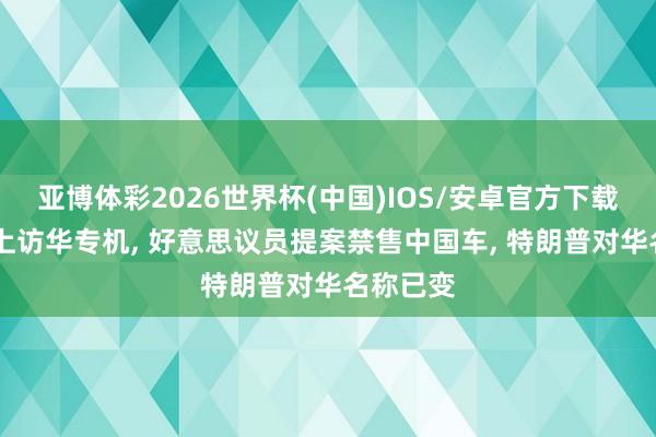 亚博体彩2026世界杯(中国)IOS/安卓官方下载 还未登上访华专机, 好意思议员提案禁售中国车, 特朗普对华名称已变