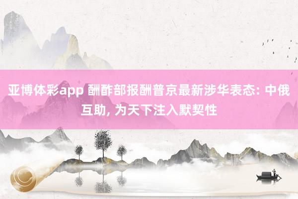 亚博体彩app 酬酢部报酬普京最新涉华表态: 中俄互助， 为天下注入默契性