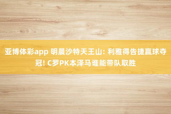 亚博体彩app 明晨沙特天王山: 利雅得告捷赢球夺冠! C罗PK本泽马谁能带队取胜