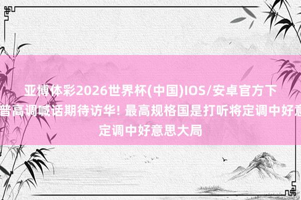 亚博体彩2026世界杯(中国)IOS/安卓官方下载 特朗普高调喊话期待访华! 最高规格国是打听将定调中好意思大局