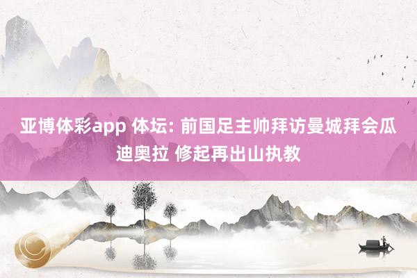 亚博体彩app 体坛: 前国足主帅拜访曼城拜会瓜迪奥拉 修起再出山执教