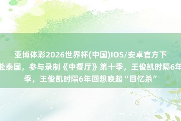 亚博体彩2026世界杯(中国)IOS/安卓官方下载 王俊凯、黄晓明赴泰国，参与录制《中餐厅》第十季，王俊凯时隔6年回想唤起“回忆杀”