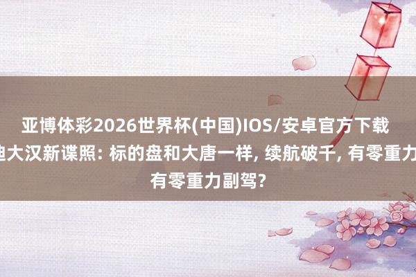 亚博体彩2026世界杯(中国)IOS/安卓官方下载 比亚迪大汉新谍照: 标的盘和大唐一样， 续航破千， 有零重力副驾?