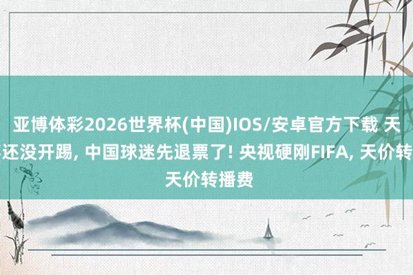 亚博体彩2026世界杯(中国)IOS/安卓官方下载 天下杯还没开踢， 中国球迷先退票了! 央视硬刚FIFA， 天价转播费