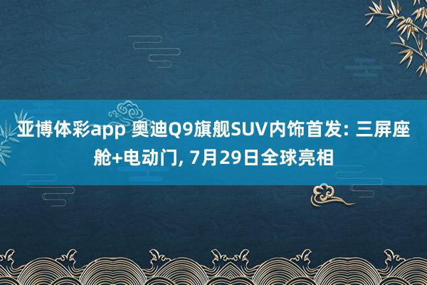 亚博体彩app 奥迪Q9旗舰SUV内饰首发: 三屏座舱+电动门， 7月29日全球亮相