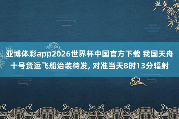 亚博体彩app2026世界杯中国官方下载 我国天舟十号货运飞船治装待发， 对准当天8时13分辐射
