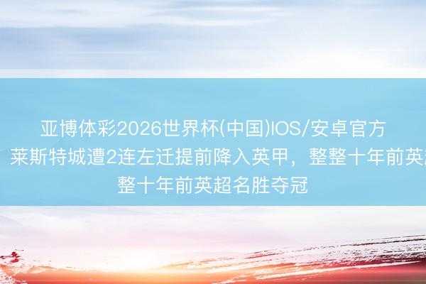 亚博体彩2026世界杯(中国)IOS/安卓官方下载 唏嘘！莱斯特城遭2连左迁提前降入英甲，整整十年前英超名胜夺冠
