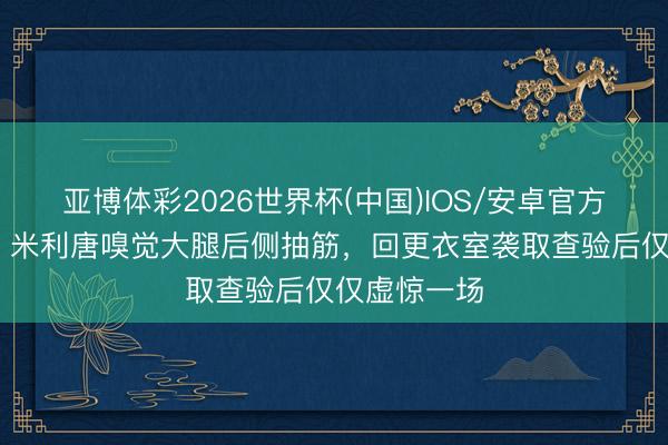 亚博体彩2026世界杯(中国)IOS/安卓官方下载 六台:米利唐嗅觉大腿后侧抽筋,回更衣室袭取查验后仅仅虚惊一场