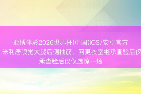亚博体彩2026世界杯(中国)IOS/安卓官方下载 六台：米利唐嗅觉大腿后侧抽筋，回更衣室继承查验后仅仅虚惊一场