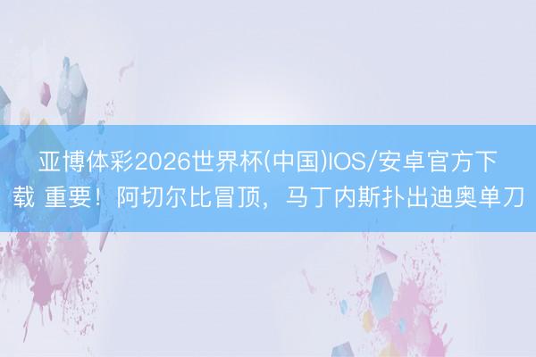 亚博体彩2026世界杯(中国)IOS/安卓官方下载 重要!阿切尔比冒顶,马丁内斯扑出迪奥单刀