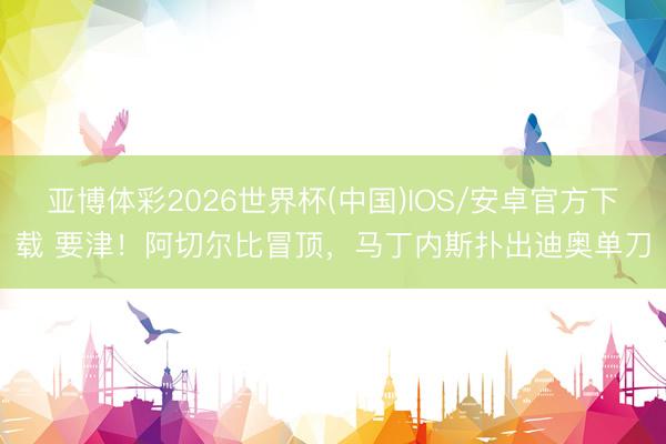 亚博体彩2026世界杯(中国)IOS/安卓官方下载 要津!阿切尔比冒顶,马丁内斯扑出迪奥单刀