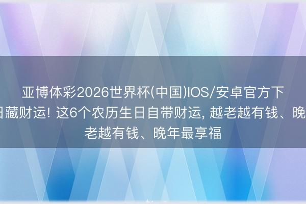 亚博体彩2026世界杯(中国)IOS/安卓官方下载 出身日藏财运! 这6个农历生日自带财运， 越老越有钱、晚年最享福