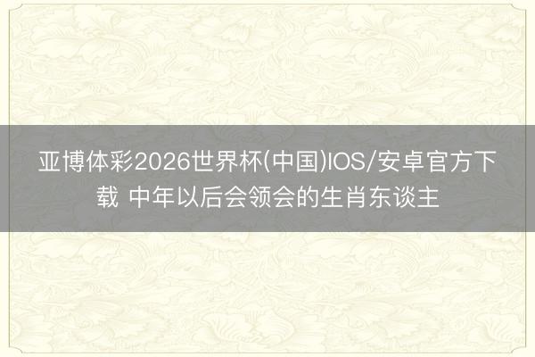 亚博体彩2026世界杯(中国)IOS/安卓官方下载 中年以后会领会的生肖东谈主