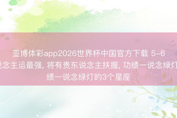亚博体彩app2026世界杯中国官方下载 5-6月份贵东说念主运最强, 将有贵东说念主扶握, 功绩一说念绿灯的3个星座