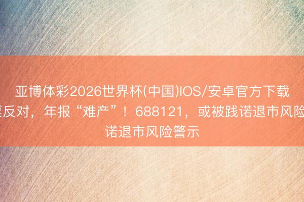 亚博体彩2026世界杯(中国)IOS/安卓官方下载 全票反对,年报 “难产” !688121,或被践诺退市风险警示