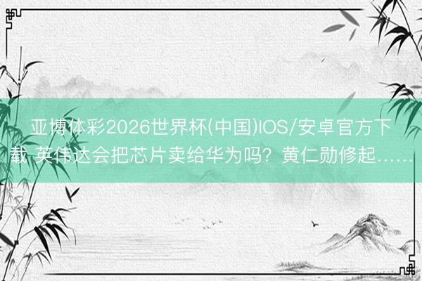 亚博体彩2026世界杯(中国)IOS/安卓官方下载 英伟达会把芯片卖给华为吗？黄仁勋修起……