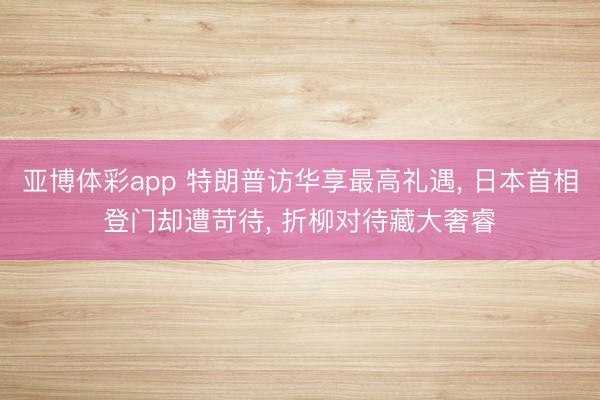 亚博体彩app 特朗普访华享最高礼遇， 日本首相登门却遭苛待， 折柳对待藏大奢睿
