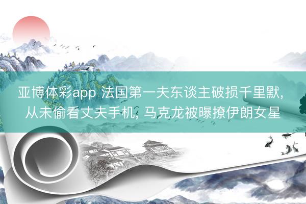 亚博体彩app 法国第一夫东谈主破损千里默， 从未偷看丈夫手机， 马克龙被曝撩伊朗女星