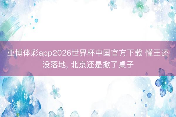 亚博体彩app2026世界杯中国官方下载 懂王还没落地, 北京还是掀了桌子