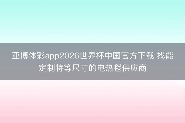亚博体彩app2026世界杯中国官方下载 找能定制特等尺寸的电热毯供应商