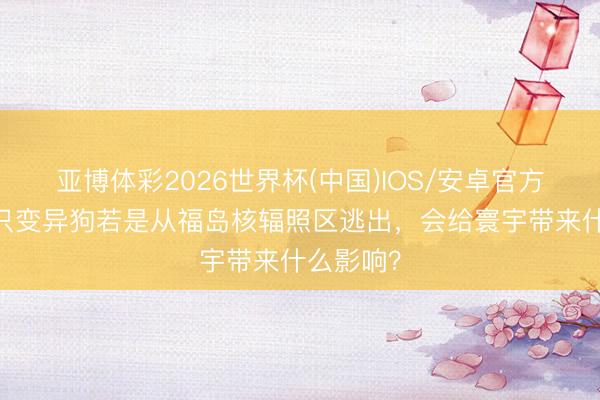 亚博体彩2026世界杯(中国)IOS/安卓官方下载 一只变异狗若是从福岛核辐照区逃出，会给寰宇带来什么影响？