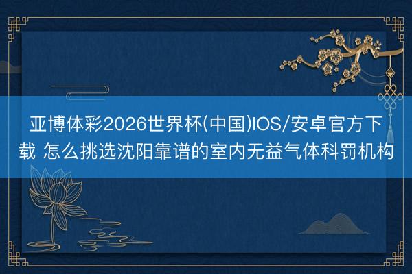 亚博体彩2026世界杯(中国)IOS/安卓官方下载 怎么挑选沈阳靠谱的室内无益气体科罚机构