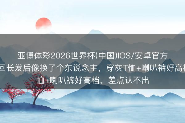 亚博体彩2026世界杯(中国)IOS/安卓官方下载 王子文留回长发后像换了个东说念主,穿灰T恤+喇叭裤好高档,差点认不出