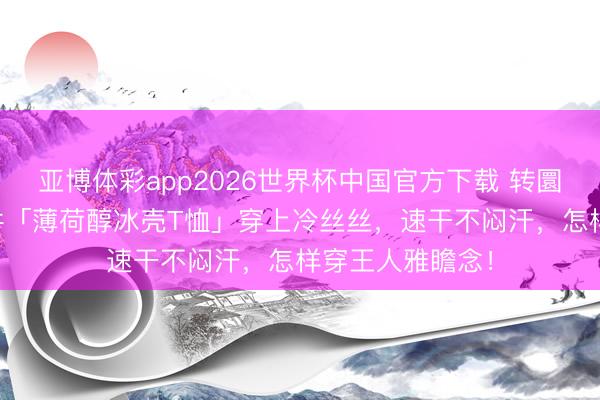 亚博体彩app2026世界杯中国官方下载 转圜40℃高温，这件「薄荷醇冰壳T恤」穿上冷丝丝，速干不闷汗，怎样穿王人雅瞻念！