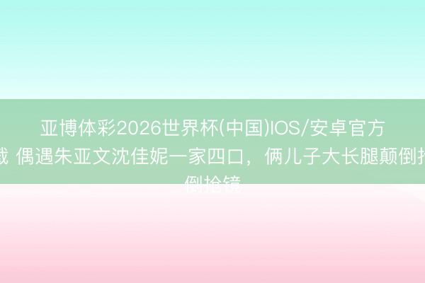 亚博体彩2026世界杯(中国)IOS/安卓官方下载 偶遇朱亚文沈佳妮一家四口，俩儿子大长腿颠倒抢镜