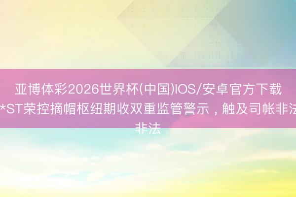 亚博体彩2026世界杯(中国)IOS/安卓官方下载 *ST荣控摘帽枢纽期收双重监管警示 ， 触及司帐非法