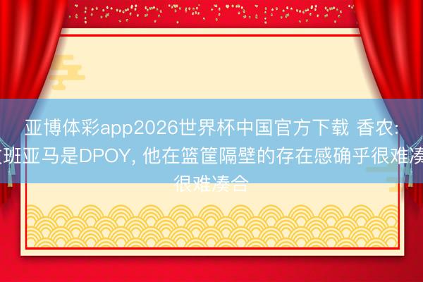亚博体彩app2026世界杯中国官方下载 香农: 文班亚马是DPOY， 他在篮筐隔壁的存在感确乎很难凑合