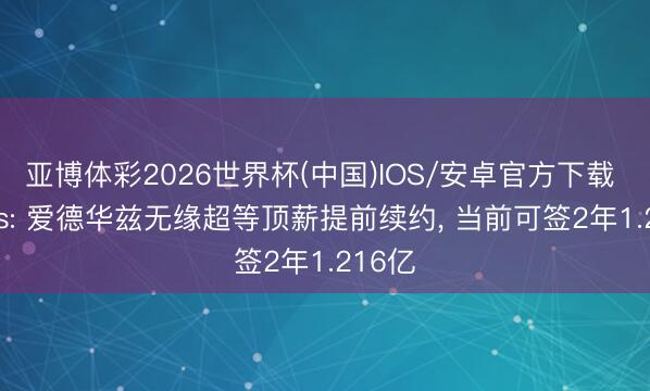 亚博体彩2026世界杯(中国)IOS/安卓官方下载 Marks: 爱德华兹无缘超等顶薪提前续约， 当前可签2年1.216亿