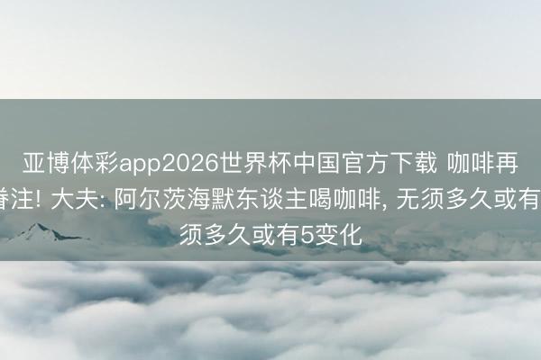 亚博体彩app2026世界杯中国官方下载 咖啡再次被眷注! 大夫: 阿尔茨海默东谈主喝咖啡， 无须多久或有5变化