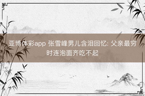 亚博体彩app 张雪峰男儿含泪回忆: 父亲最穷时连泡面齐吃不起
