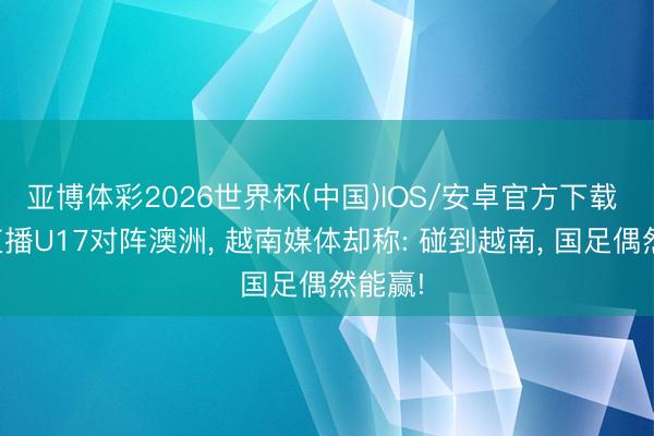 亚博体彩2026世界杯(中国)IOS/安卓官方下载 央视直播U17对阵澳洲, 越南媒体却称: 碰到越南, 国足偶然能赢!
