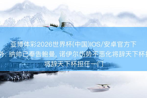 亚博体彩2026世界杯(中国)IOS/安卓官方下载 德天外: 纳帅已奉告鲍曼, 诺伊尔伤势不恶化将辞天下杯担任一门