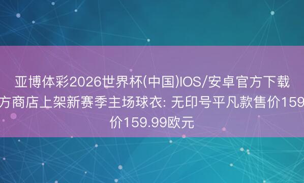 亚博体彩2026世界杯(中国)IOS/安卓官方下载 国米官方商店上架新赛季主场球衣: 无印号平凡款售价159.99欧元
