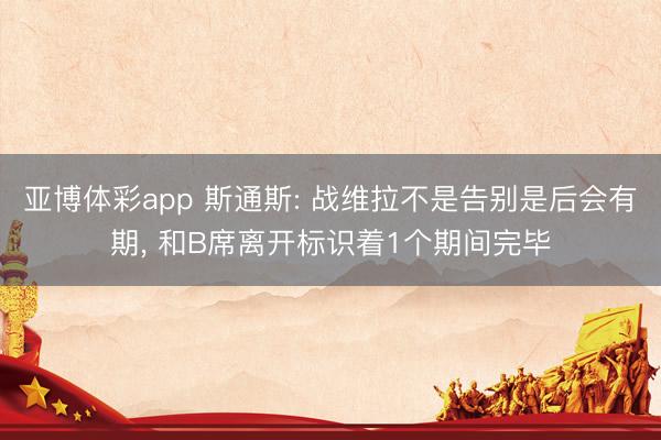 亚博体彩app 斯通斯: 战维拉不是告别是后会有期， 和B席离开标识着1个期间完毕