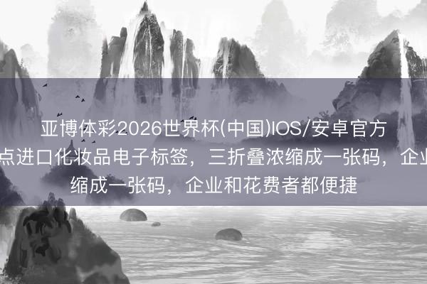 亚博体彩2026世界杯(中国)IOS/安卓官方下载 浦东最初试点进口化妆品电子标签，三折叠浓缩成一张码，企业和花费者都便捷
