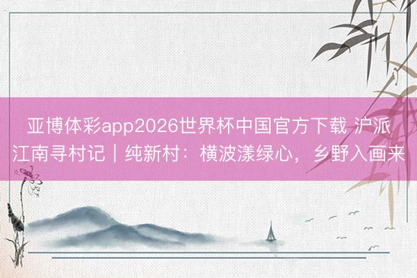 亚博体彩app2026世界杯中国官方下载 沪派江南寻村记|纯新村:横波漾绿心,乡野入画来