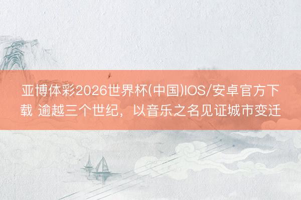 亚博体彩2026世界杯(中国)IOS/安卓官方下载 逾越三个世纪,以音乐之名见证城市变迁