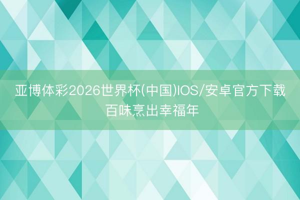 亚博体彩2026世界杯(中国)IOS/安卓官方下载 百味烹出幸福年