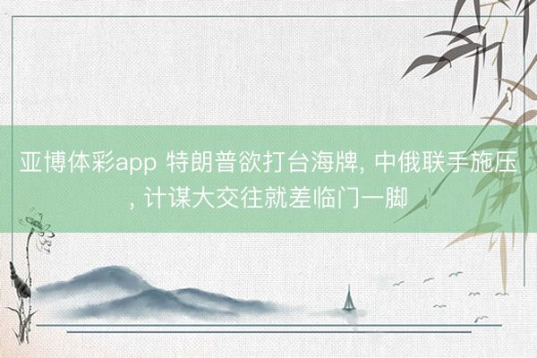 亚博体彩app 特朗普欲打台海牌, 中俄联手施压, 计谋大交往就差临门一脚