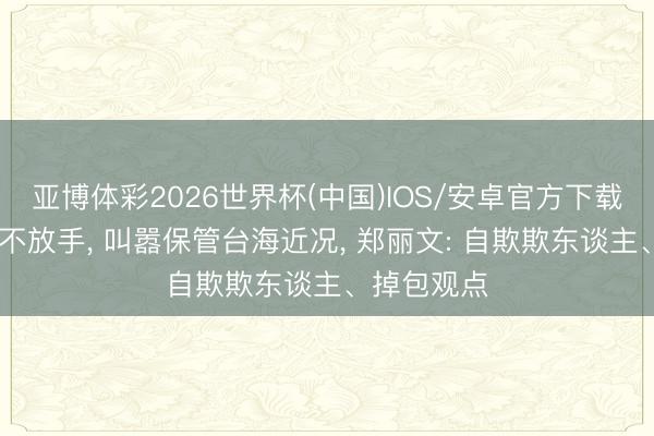 亚博体彩2026世界杯(中国)IOS/安卓官方下载 赖清德还不放手， 叫嚣保管台海近况， 郑丽文: 自欺欺东谈主、掉包观点